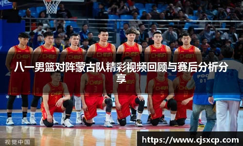 八一男篮对阵蒙古队精彩视频回顾与赛后分析分享
